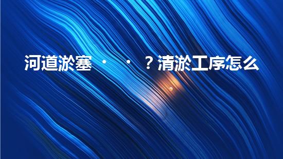 河道淤塞？清淤工序怎么搞才有效率？